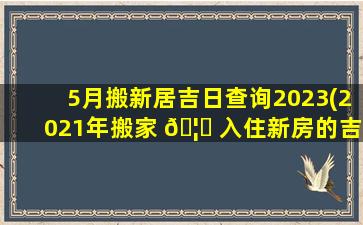 5月搬新居吉日查询2023(2021年搬家 🦟 入住新房的吉日吉时)